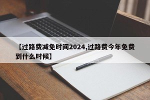 【过路费减免时间2024,过路费今年免费到什么时候】
