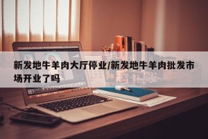 新发地牛羊肉大厅停业/新发地牛羊肉批发市场开业了吗