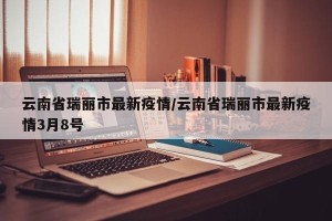 云南省瑞丽市最新疫情/云南省瑞丽市最新疫情3月8号