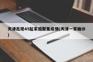天津出现45起家庭聚集疫情(天津一家确诊)
