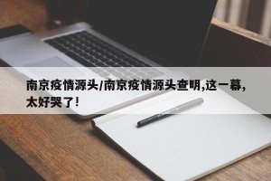 南京疫情源头/南京疫情源头查明,这一幕,太好哭了!