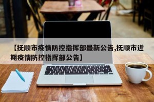 【抚顺市疫情防控指挥部最新公告,抚顺市近期疫情防控指挥部公告】