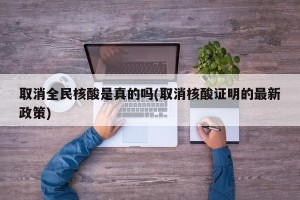取消全民核酸是真的吗(取消核酸证明的最新政策)