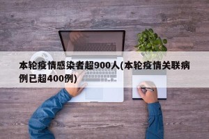 本轮疫情感染者超900人(本轮疫情关联病例已超400例)