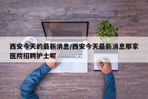 西安今天的最新消息/西安今天最新消息那家医院招聘护士呢