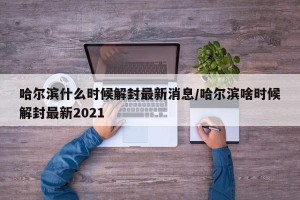哈尔滨什么时候解封最新消息/哈尔滨啥时候解封最新2021