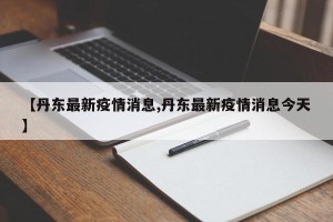 【丹东最新疫情消息,丹东最新疫情消息今天】