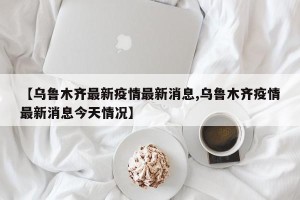 【乌鲁木齐最新疫情最新消息,乌鲁木齐疫情最新消息今天情况】