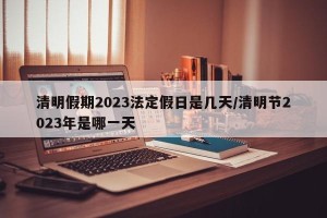 清明假期2023法定假日是几天/清明节2023年是哪一天