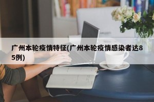 广州本轮疫情特征(广州本轮疫情感染者达85例)