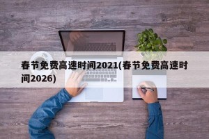 春节免费高速时间2021(春节免费高速时间2026)