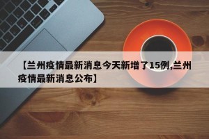 【兰州疫情最新消息今天新增了15例,兰州疫情最新消息公布】