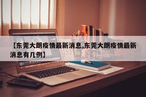 【东莞大朗疫情最新消息,东莞大朗疫情最新消息有几例】