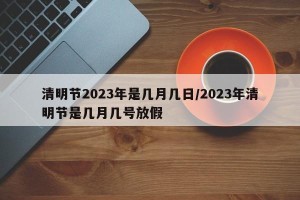 清明节2023年是几月几日/2023年清明节是几月几号放假