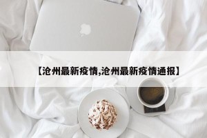 【沧州最新疫情,沧州最新疫情通报】