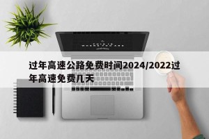 过年高速公路免费时间2024/2022过年高速免费几天