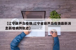 【辽宁葫芦岛疫情,辽宁省葫芦岛疫情最新消息新增病例轨迹】