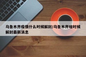 乌鲁木齐疫情什么时候解封/乌鲁木齐啥时候解封最新消息