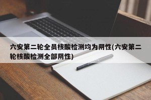 六安第二轮全员核酸检测均为阴性(六安第二轮核酸检测全部阴性)
