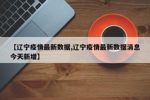 【辽宁疫情最新数据,辽宁疫情最新数据消息今天新增】