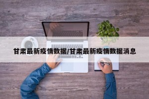 甘肃最新疫情数据/甘肃最新疫情数据消息
