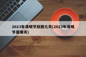 2023年清明节放假几天(2023年清明节是哪天)