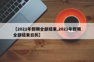 【2021年假期全部结束,2021年假期全部结束日历】