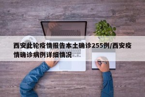 西安此轮疫情报告本土确诊255例/西安疫情确诊病例详细情况