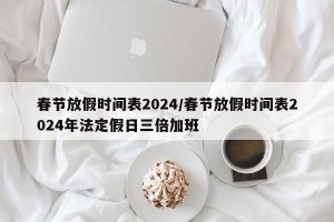 春节放假时间表2024/春节放假时间表2024年法定假日三倍加班