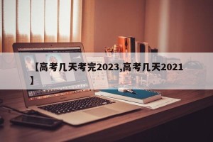 【高考几天考完2023,高考几天2021】