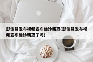 彭佳慧发布视频宣布确诊新冠(彭佳慧发布视频宣布确诊新冠了吗)