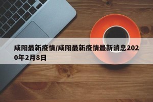 咸阳最新疫情/咸阳最新疫情最新消息2020年2月8日