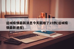 运城疫情最新消息今天新增了15例(运城疫情最新通报)