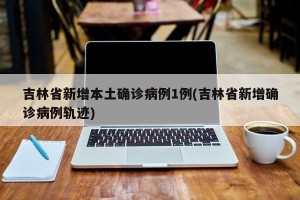 吉林省新增本土确诊病例1例(吉林省新增确诊病例轨迹)