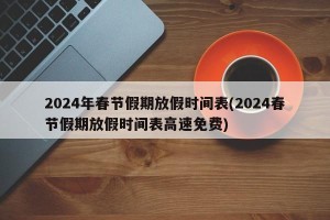 2024年春节假期放假时间表(2024春节假期放假时间表高速免费)