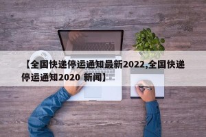 【全国快递停运通知最新2022,全国快递停运通知2020 新闻】