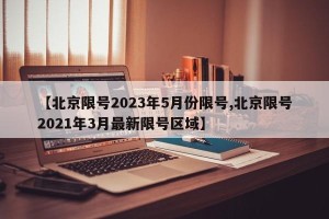 【北京限号2023年5月份限号,北京限号2021年3月最新限号区域】