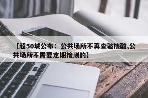 【超50城公布：公共场所不再查验核酸,公共场所不需要定期检测的】