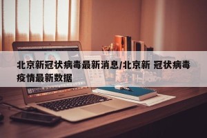 北京新冠状病毒最新消息/北京新 冠状病毒疫情最新数据