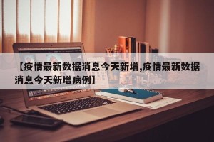 【疫情最新数据消息今天新增,疫情最新数据消息今天新增病例】