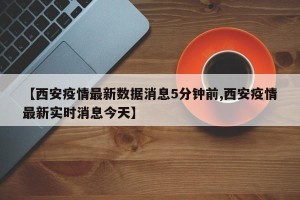 【西安疫情最新数据消息5分钟前,西安疫情最新实时消息今天】