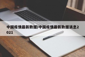中国疫情最新数据/中国疫情最新数据消息2021