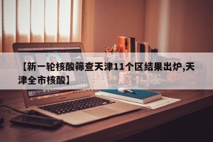 【新一轮核酸筛查天津11个区结果出炉,天津全市核酸】