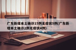 广东新增本土确诊15例无症状5例(广东新增本土确诊2例无症状4例)