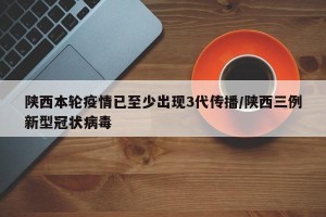 陕西本轮疫情已至少出现3代传播/陕西三例新型冠状病毒
