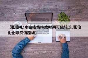 【张伯礼:本轮疫情持续时间可能较长,张伯礼全球疫情趋缓】