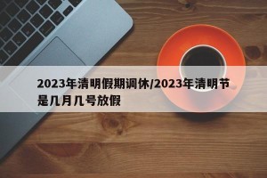 2023年清明假期调休/2023年清明节是几月几号放假