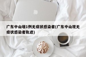 广东中山增1例无症状感染者(广东中山现无症状感染者轨迹)