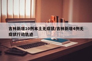 吉林新增10例本土无症状/吉林新增4例无症状行动轨迹