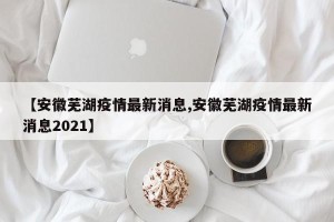 【安徽芜湖疫情最新消息,安徽芜湖疫情最新消息2021】